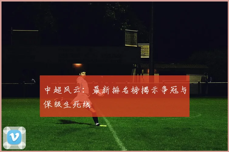 中超风云：最新排名榜揭示争冠与保级生死线