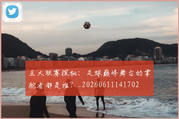 五大联赛探秘:足球巅峰舞台的掌舵者都是谁?_20260611141702