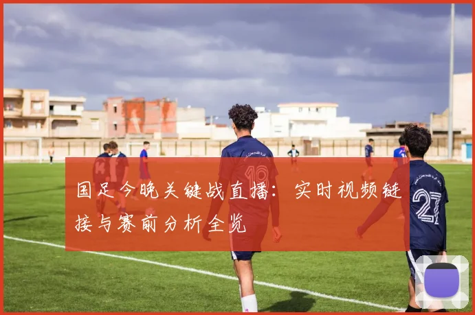 国足今晚关键战直播：实时视频链接与赛前分析全览