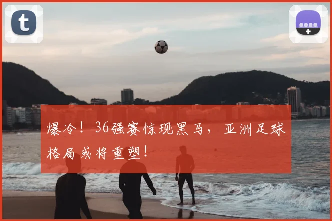 爆冷！36强赛惊现黑马，亚洲足球格局或将重塑！