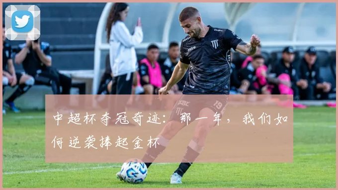中超杯夺冠奇迹：那一年，我们如何逆袭捧起金杯