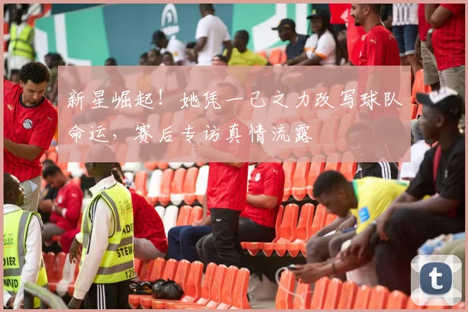 新星崛起!她凭一己之力改写球队命运,赛后专访真情流露