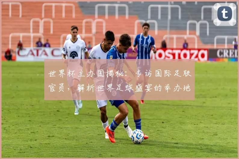 世界杯主办国揭秘：专访国际足联官员，解析世界足球盛宴的举办地选择_20260609201253