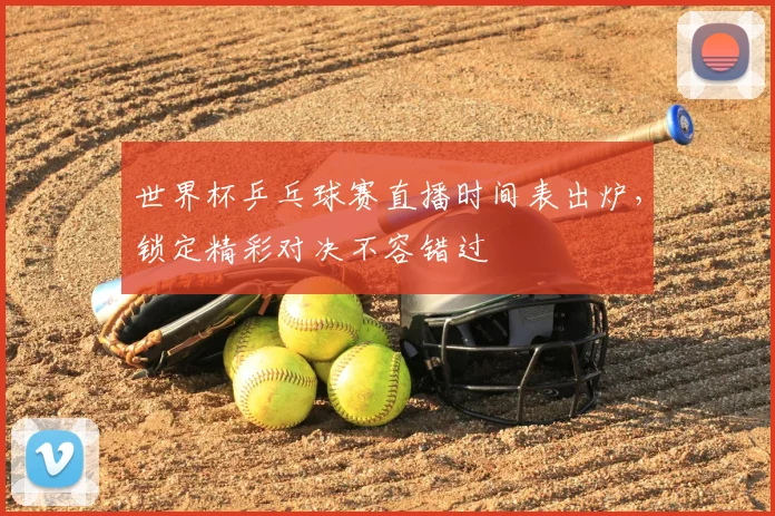 世界杯乒乓球赛直播时间表出炉,锁定精彩对决不容错过