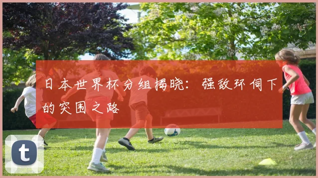 日本世界杯分组揭晓：强敌环伺下的突围之路